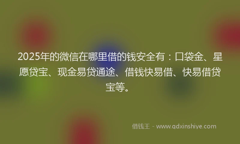 2025年的微信在哪里借的钱安全有：口袋金、星愿贷宝、现金易贷通途、借钱快易借、快易借贷宝等。