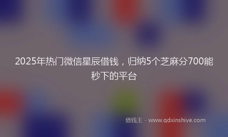 2025年热门微信星辰借钱,归纳5个芝麻分700能秒下的平台