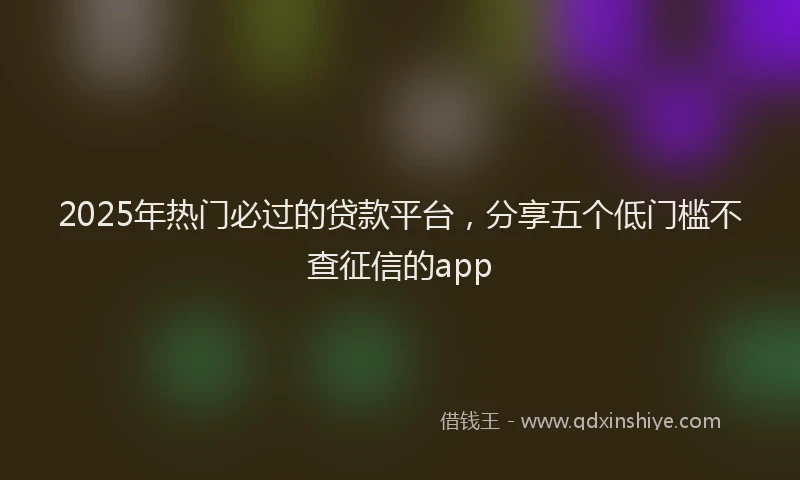 2025年热门必过的贷款平台，分享五个低门槛不查征信的app
