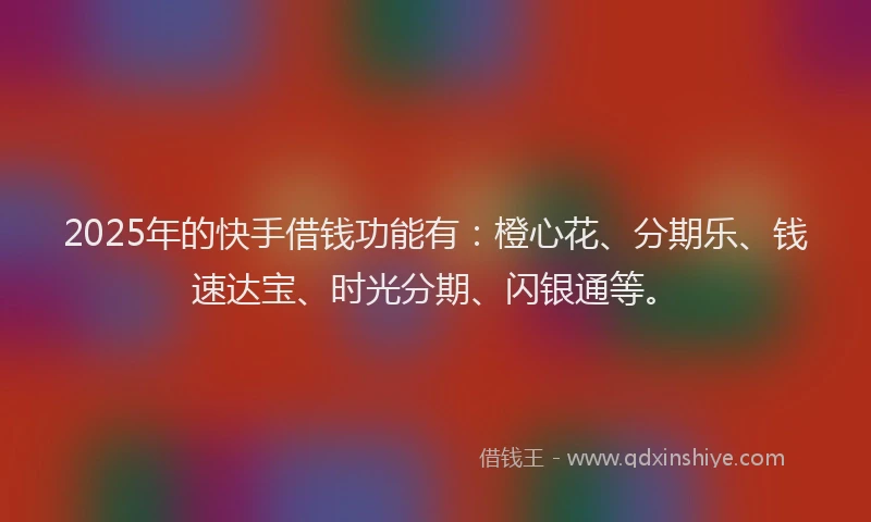 2025年的快手借钱功能有：橙心花、分期乐、钱速达宝、时光分期、闪银通等。