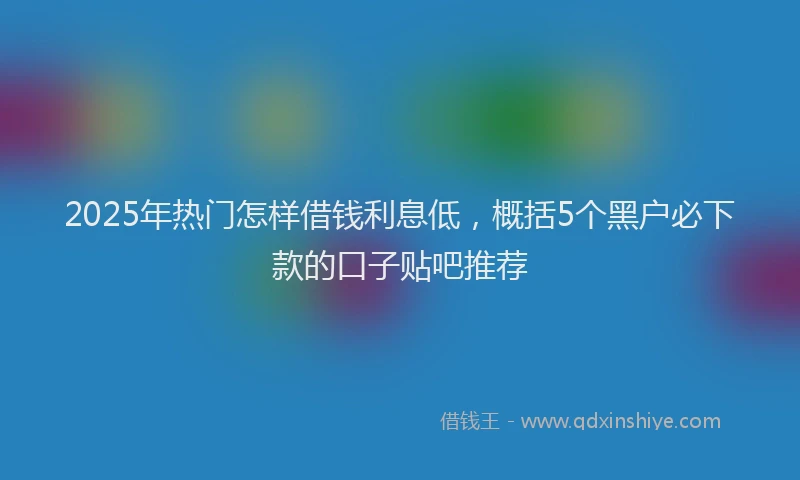 2025年热门怎样借钱利息低，概括5个黑户必下款的口子贴吧推荐