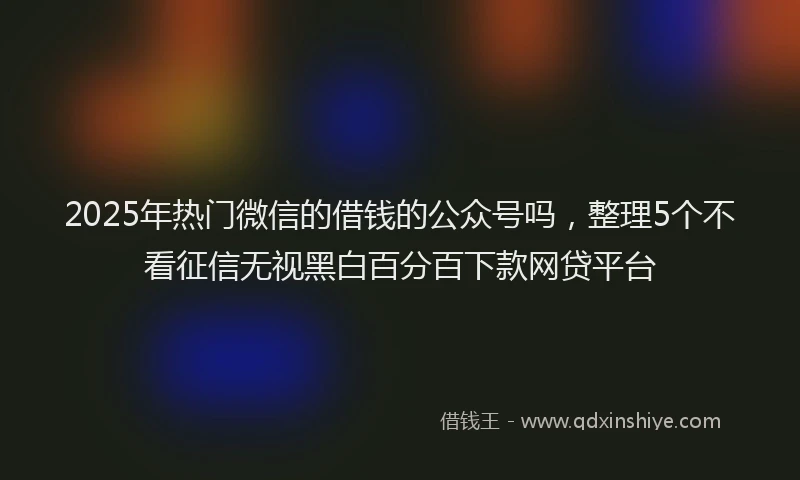 2025年热门微信的借钱的公众号吗,整理5个不看征信无视黑白百分百下款网贷平台