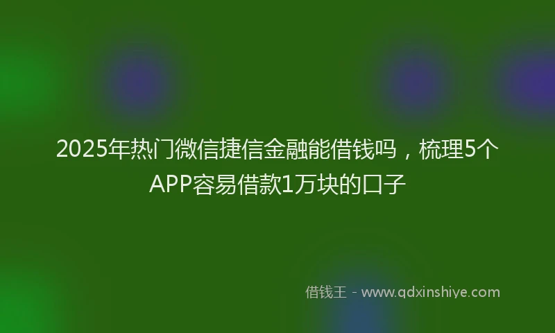 2025年热门微信捷信金融能借钱吗，梳理5个APP容易借款1万块的口子