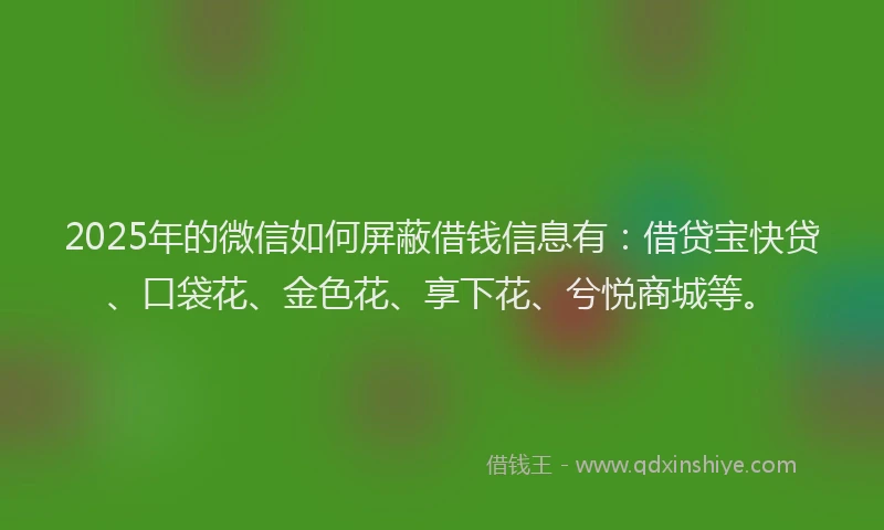 2025年的微信如何屏蔽借钱信息有：借贷宝快贷、口袋花、金色花、享下花、兮悦商城等。