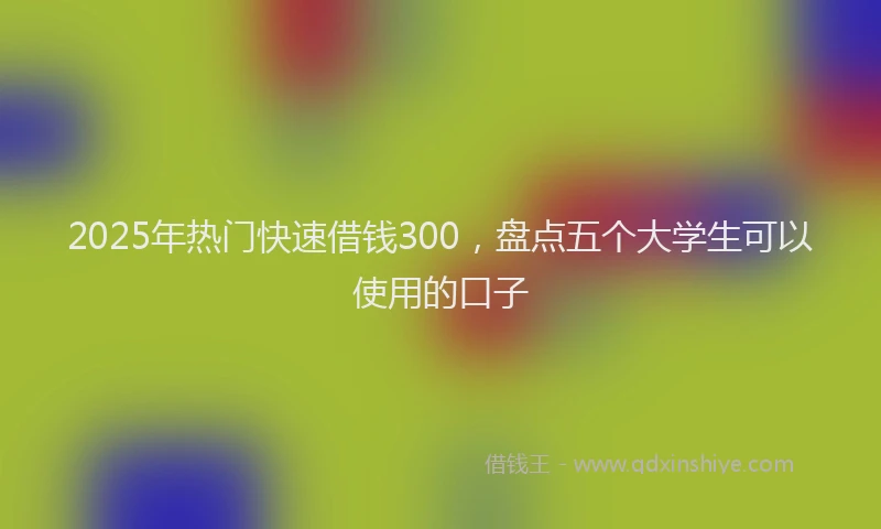 2025年热门快速借钱300，盘点五个大学生可以使用的口子