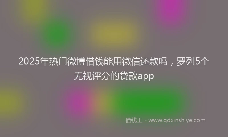 2025年热门微博借钱能用微信还款吗，罗列5个无视评分的贷款app