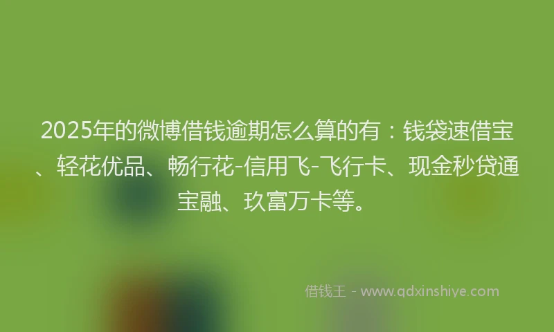 2025年的微博借钱逾期怎么算的有：钱袋速借宝、轻花优品、畅行花-信用飞-飞行卡、现金秒贷通宝融、玖富万卡等。