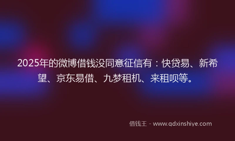 2025年的微博借钱没同意征信有：快贷易、新希望、京东易借、九梦租机、来租呗等。