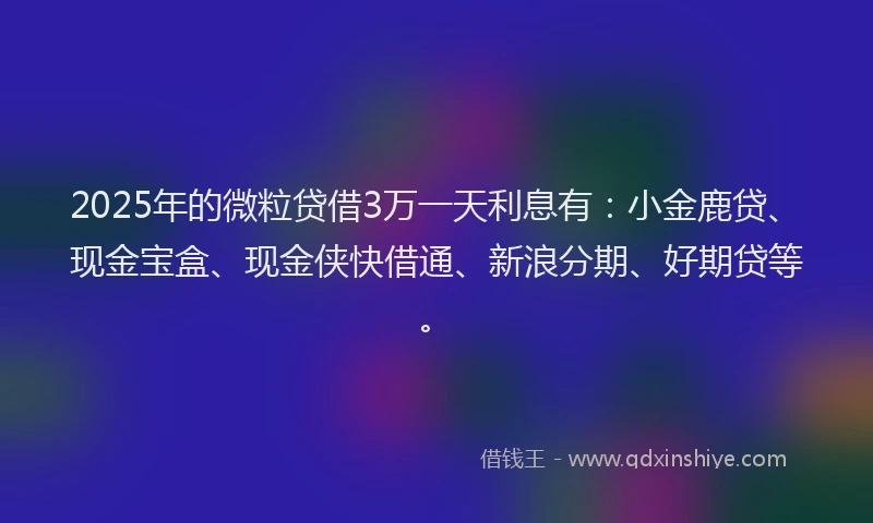 2025年的微粒贷借3万一天利息有：小金鹿贷、现金宝盒、现金侠快借通、新浪分期、好期贷等。