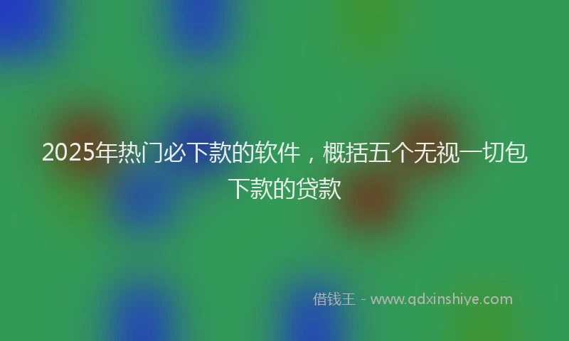 2025年热门必下款的软件,概括五个无视一切包下款的贷款