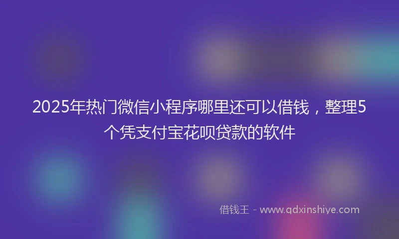 2025年热门微信小程序哪里还可以借钱，整理5个凭支付宝花呗贷款的软件