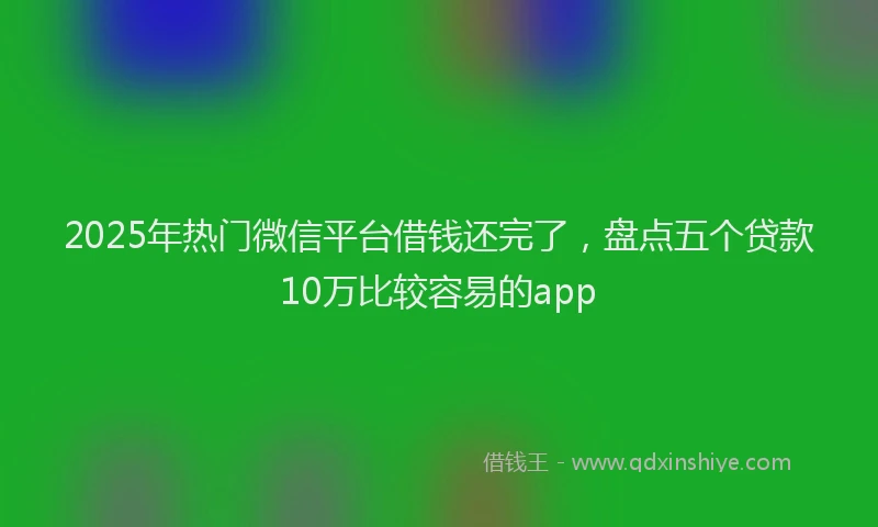 2025年热门微信平台借钱还完了，盘点五个贷款10万比较容易的app