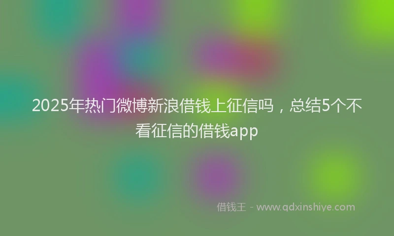 2025年热门微博新浪借钱上征信吗，总结5个不看征信的借钱app