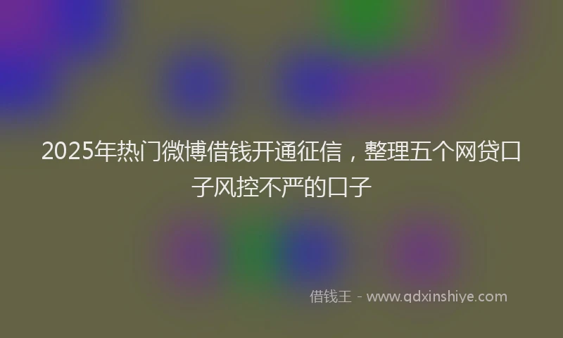2025年热门微博借钱开通征信，整理五个网贷口子风控不严的口子