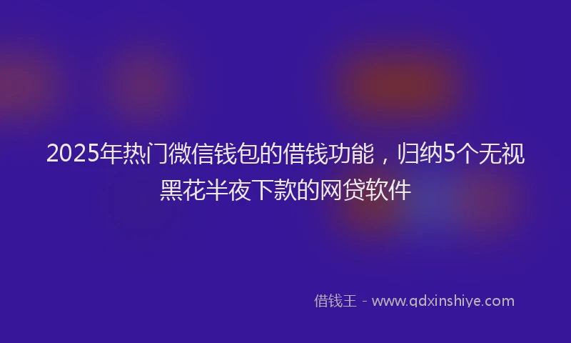 2025年热门微信钱包的借钱功能，归纳5个无视黑花半夜下款的网贷软件