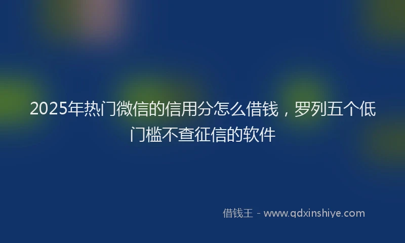 2025年热门微信的信用分怎么借钱,罗列五个低门槛不查征信的软件