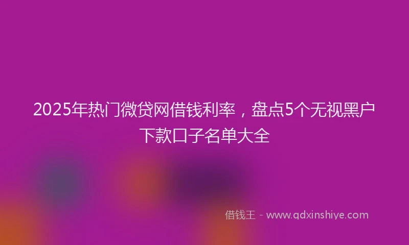 2025年热门微贷网借钱利率，盘点5个无视黑户下款口子名单大全