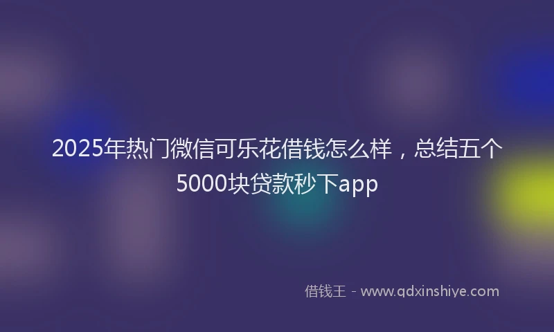 2025年热门微信可乐花借钱怎么样，总结五个5000块贷款秒下app