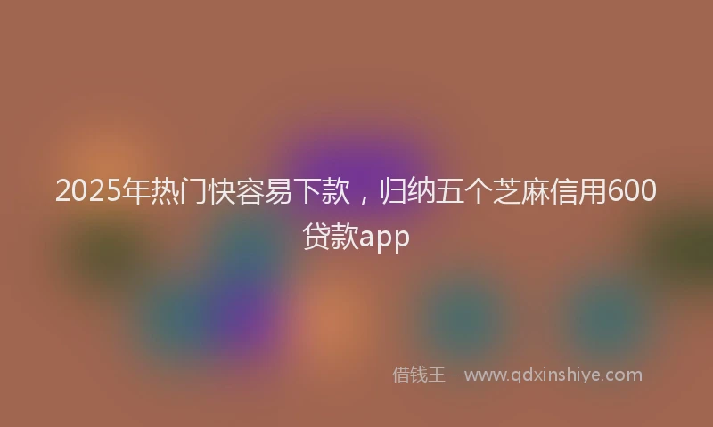 2025年热门快容易下款,归纳五个芝麻信用600贷款app