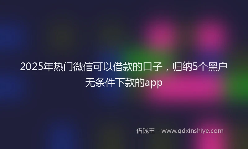2025年热门微信可以借款的口子，归纳5个黑户无条件下款的app