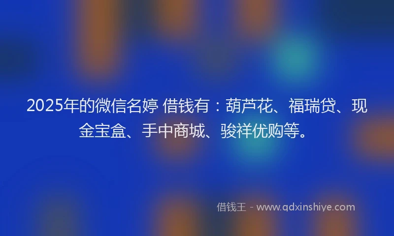 2025年的微信名婷 借钱有：葫芦花、福瑞贷、现金宝盒、手中商城、骏祥优购等。