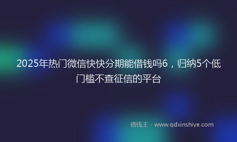2025年热门微信快快分期能借钱吗6，归纳5个低门槛不查征信的平台