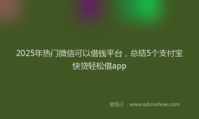 2025年热门微信可以借钱平台，总结5个支付宝快贷轻松借app