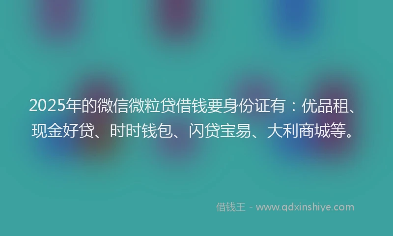 2025年的微信微粒贷借钱要身份证有：优品租、现金好贷、时时钱包、闪贷宝易、大利商城等。