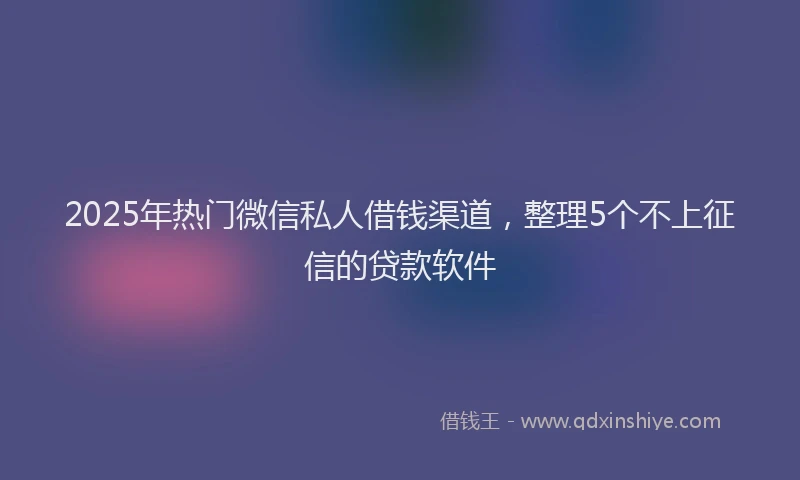2025年热门微信私人借钱渠道，整理5个不上征信的贷款软件