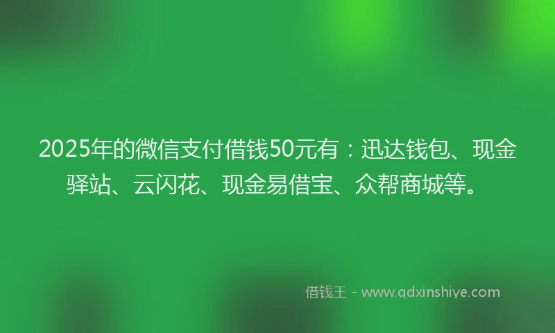 2025年的微信支付借钱50元有：迅达钱包、现金驿站、云闪花、现金易借宝、众帮商城等。