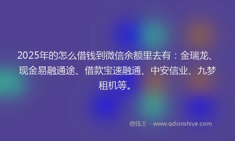 2025年的怎么借钱到微信余额里去有：金瑞龙、现金易融通途、借款宝速融通、中安信业、九梦租机等。