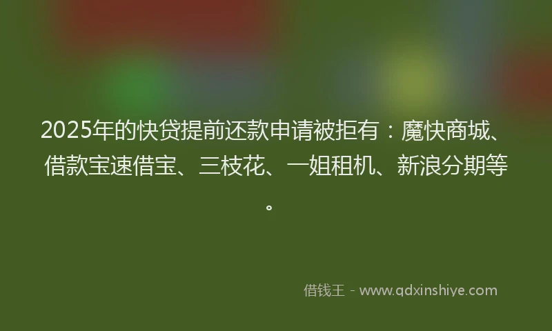 2025年的快贷提前还款申请被拒有：魔快商城、借款宝速借宝、三枝花、一姐租机、新浪分期等。