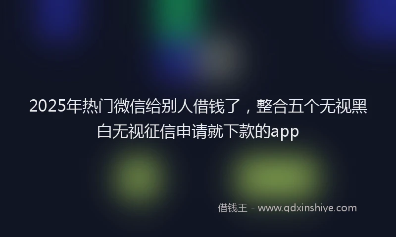 2025年热门微信给别人借钱了，整合五个无视黑白无视征信申请就下款的app