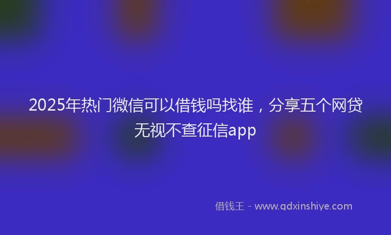 2025年热门微信可以借钱吗找谁，分享五个网贷无视不查征信app