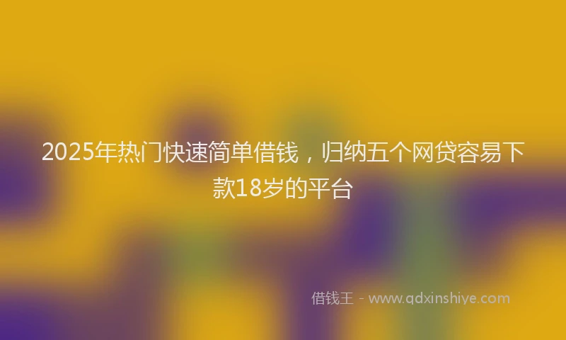 2025年热门快速简单借钱，归纳五个网贷容易下款18岁的平台