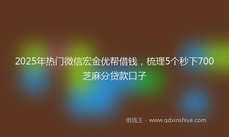 2025年热门微信宏金优帮借钱，梳理5个秒下700芝麻分贷款口子