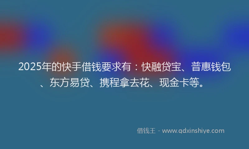 2025年的快手借钱要求有：快融贷宝、普惠钱包、东方易贷、携程拿去花、现金卡等。