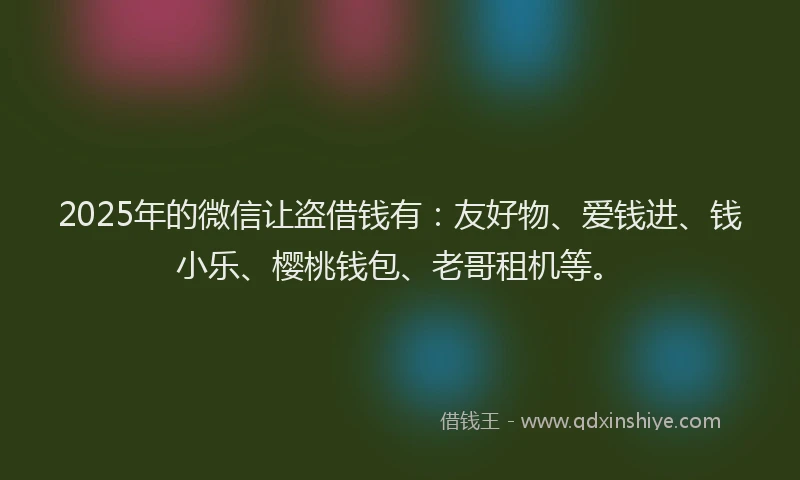2025年的微信让盗借钱有：友好物、爱钱进、钱小乐、樱桃钱包、老哥租机等。