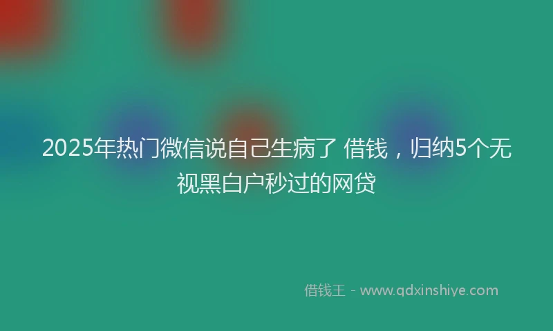 2025年热门微信说自己生病了 借钱，归纳5个无视黑白户秒过的网贷