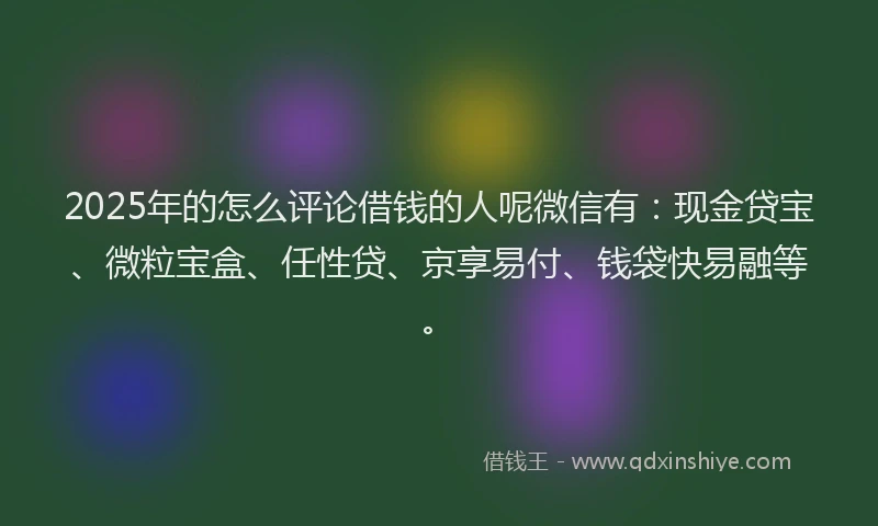 2025年的怎么评论借钱的人呢微信有：现金贷宝、微粒宝盒、任性贷、京享易付、钱袋快易融等。