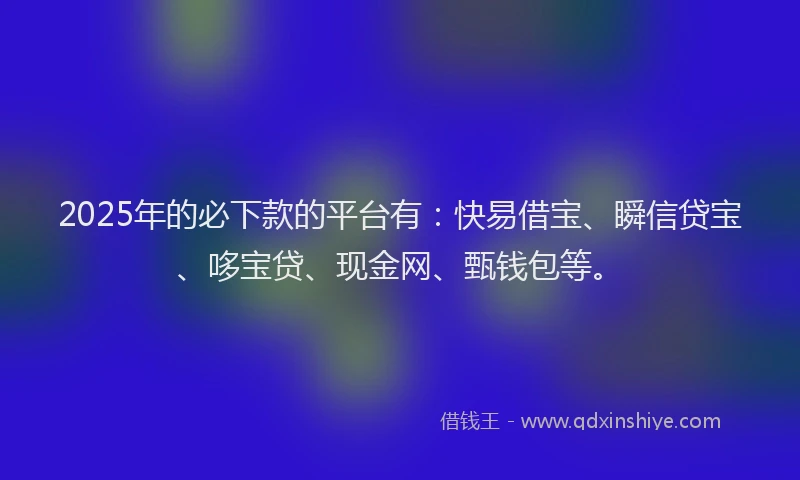 2025年的必下款的平台有：快易借宝、瞬信贷宝、哆宝贷、现金网、甄钱包等。