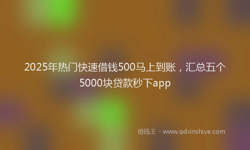 2025年热门快速借钱500马上到账，汇总五个5000块贷款秒下app