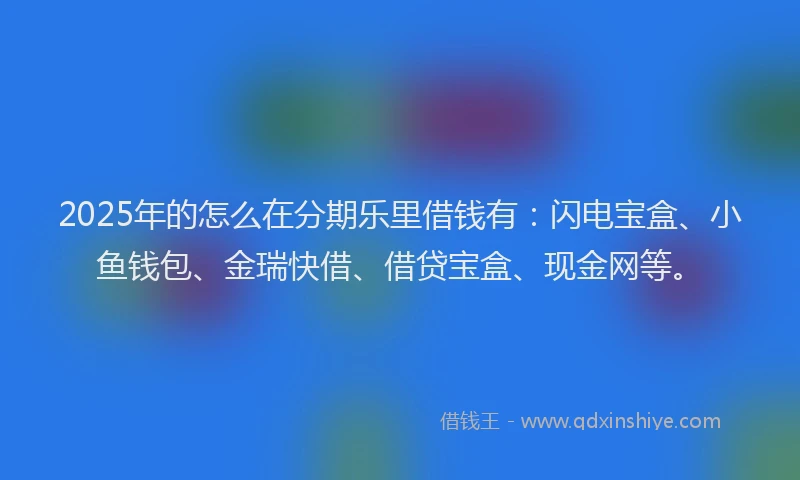 2025年的怎么在分期乐里借钱有:闪电宝盒、小鱼钱包、金瑞快借、借贷宝盒、现金网等。