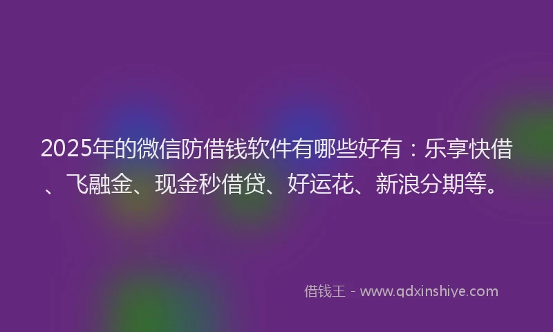 2025年的微信防借钱软件有哪些好有：乐享快借、飞融金、现金秒借贷、好运花、新浪分期等。