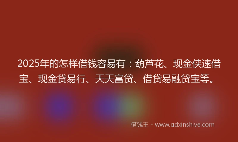 2025年的怎样借钱容易有：葫芦花、现金侠速借宝、现金贷易行、天天富贷、借贷易融贷宝等。