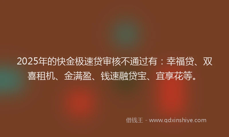 2025年的快金极速贷审核不通过有：幸福贷、双喜租机、金满盈、钱速融贷宝、宜享花等。