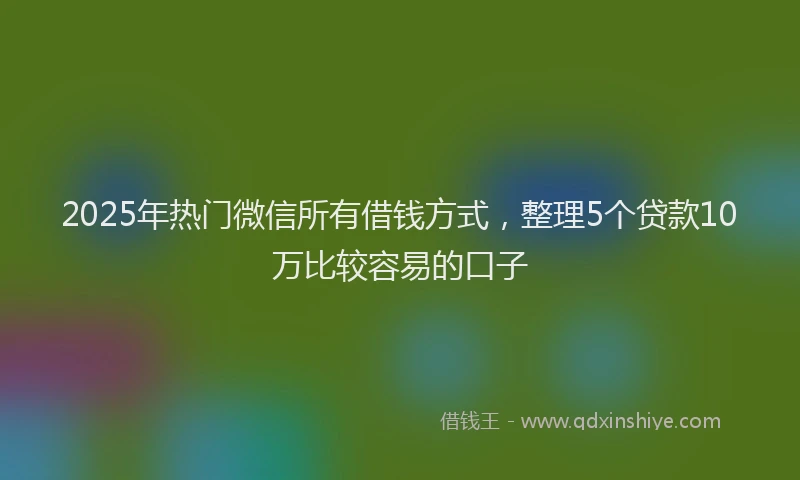 2025年热门微信所有借钱方式，整理5个贷款10万比较容易的口子