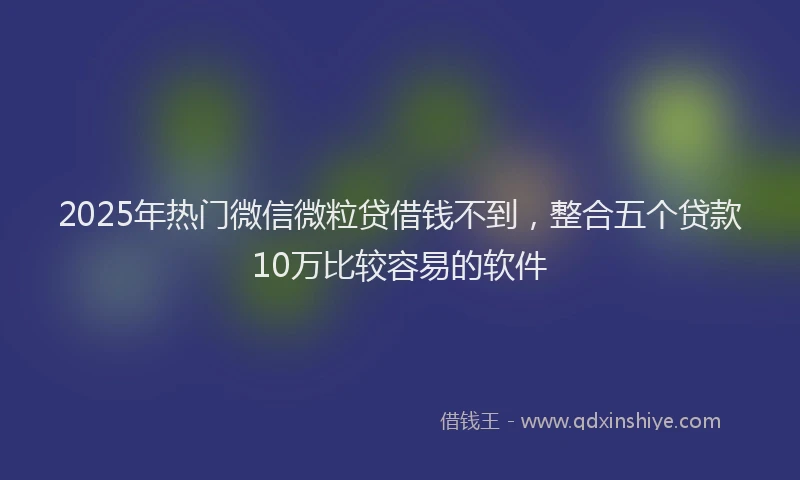 2025年热门微信微粒贷借钱不到，整合五个贷款10万比较容易的软件