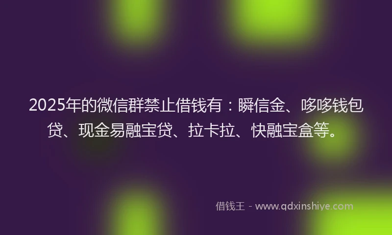2025年的微信群禁止借钱有：瞬信金、哆哆钱包贷、现金易融宝贷、拉卡拉、快融宝盒等。