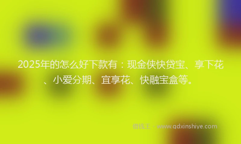2025年的怎么好下款有：现金侠快贷宝、享下花、小爱分期、宜享花、快融宝盒等。